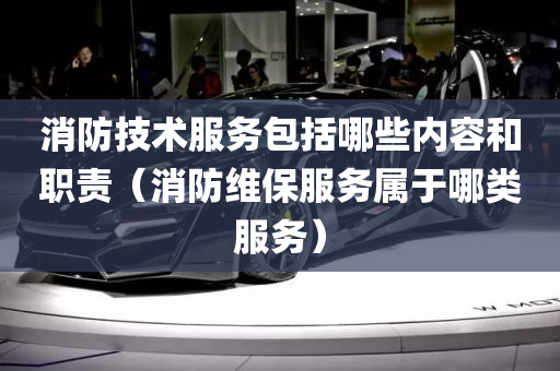 消防技术服务包括哪些内容和职责（消防维保服务属于哪类服务）