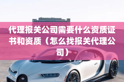 代理报关公司需要什么资质证书和资质（怎么找报关代理公司）