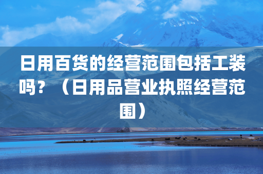 日用百货的经营范围包括工装吗？（日用品营业执照经营范围）