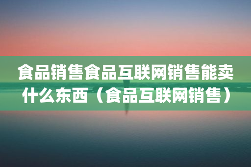 食品销售食品互联网销售能卖什么东西（食品互联网销售）