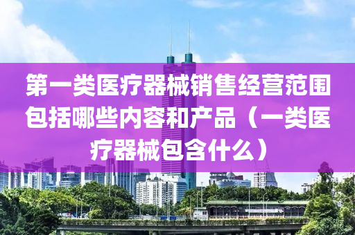 第一类医疗器械销售经营范围包括哪些内容和产品（一类医疗器械包含什么）