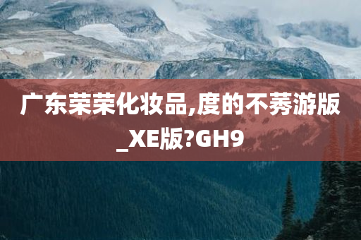 广东荣荣化妆品,度的不莠游版_XE版?GH9