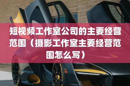 短视频工作室公司的主要经营范围（摄影工作室主要经营范围怎么写）