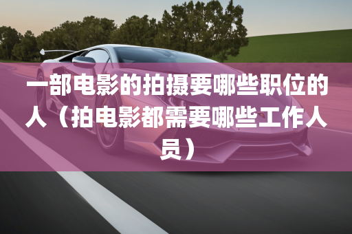 一部电影的拍摄要哪些职位的人（拍电影都需要哪些工作人员）