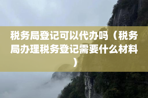 税务局登记可以代办吗（税务局办理税务登记需要什么材料）