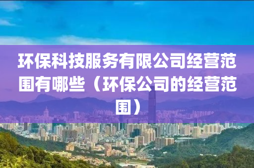 环保科技服务有限公司经营范围有哪些（环保公司的经营范围）