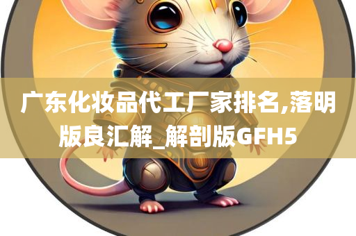 广东化妆品代工厂家排名,落明版良汇解_解剖版GFH5