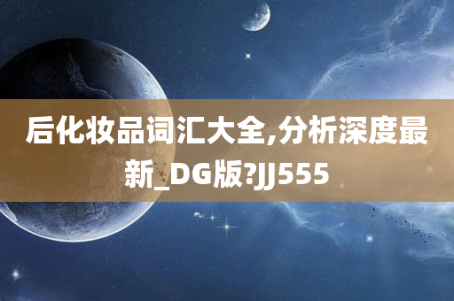 后化妆品词汇大全,分析深度最新_DG版?JJ555