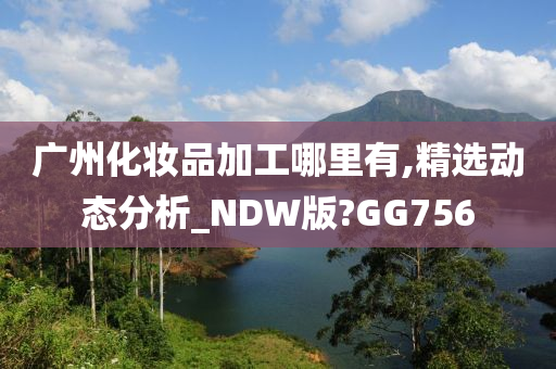 广州化妆品加工哪里有,精选动态分析_NDW版?GG756