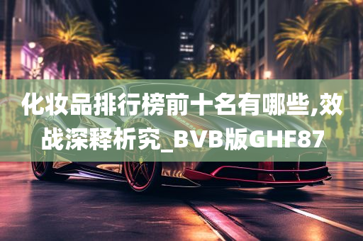 化妆品排行榜前十名有哪些,效战深释析究_BVB版GHF87