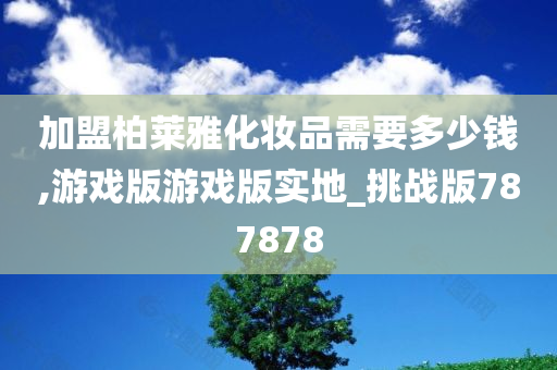 加盟柏莱雅化妆品需要多少钱,游戏版游戏版实地_挑战版787878