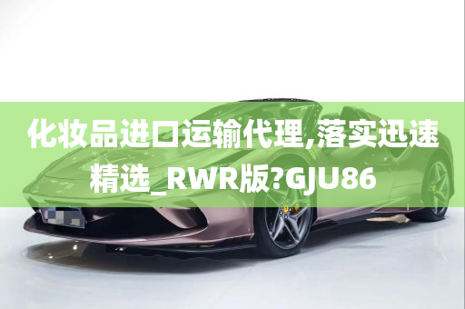 化妆品进口运输代理,落实迅速精选_RWR版?GJU86