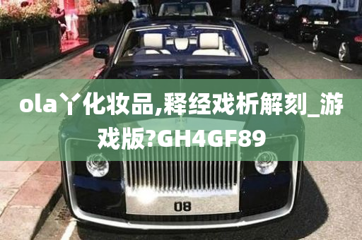 ola丫化妆品,释经戏析解刻_游戏版?GH4GF89