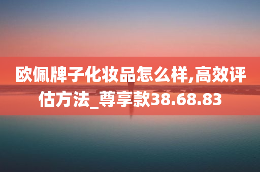 欧佩牌子化妆品怎么样,高效评估方法_尊享款38.68.83