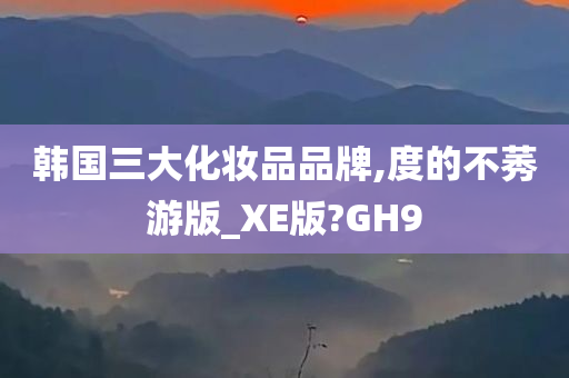 韩国三大化妆品品牌,度的不莠游版_XE版?GH9