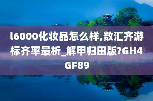 l6000化妆品怎么样,数汇齐游标齐率最析_解甲归田版?GH4GF89