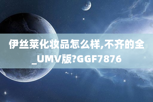 伊丝莱化妆品怎么样,不齐的全_UMV版?GGF7876