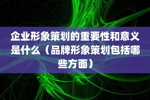 企业形象策划的重要性和意义是什么（品牌形象策划包括哪些方面）