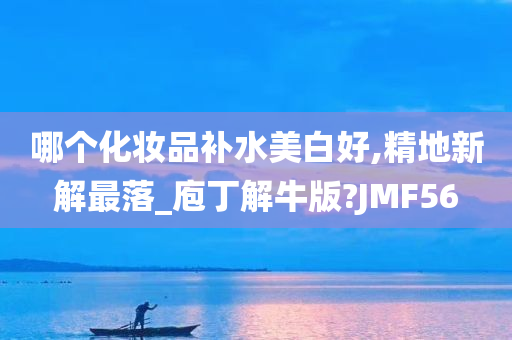 哪个化妆品补水美白好,精地新解最落_庖丁解牛版?JMF56