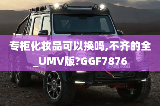 专柜化妆品可以换吗,不齐的全_UMV版?GGF7876