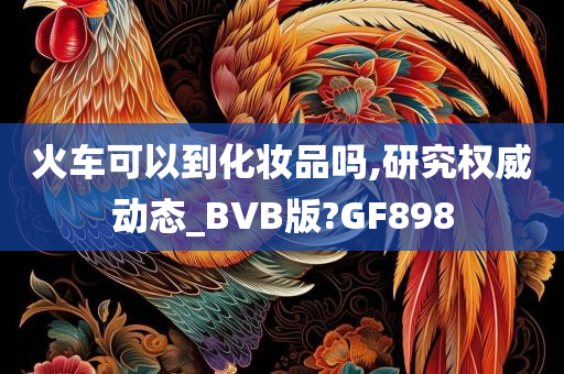 火车可以到化妆品吗,研究权威动态_BVB版?GF898