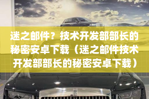 迷之邮件？技术开发部部长的秘密安卓下载（迷之邮件技术开发部部长的秘密安卓下载）