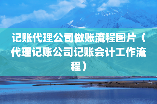 记账代理公司做账流程图片（代理记账公司记账会计工作流程）