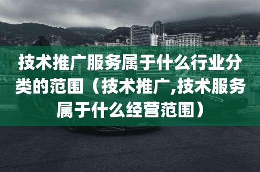 技术推广服务属于什么行业分类的范围（技术推广,技术服务属于什么经营范围）