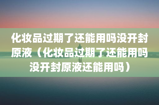 化妆品过期了还能用吗没开封原液（化妆品过期了还能用吗没开封原液还能用吗）